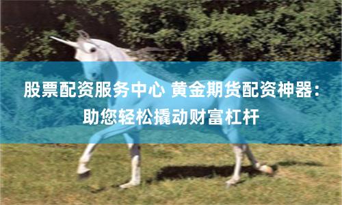 股票配资服务中心 黄金期货配资神器：助您轻松撬动财富杠杆