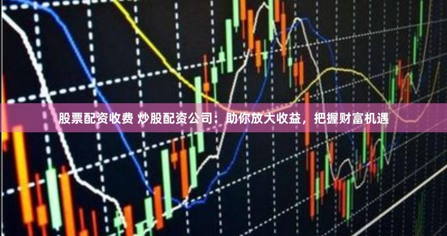 股票配资收费 炒股配资公司：助你放大收益，把握财富机遇