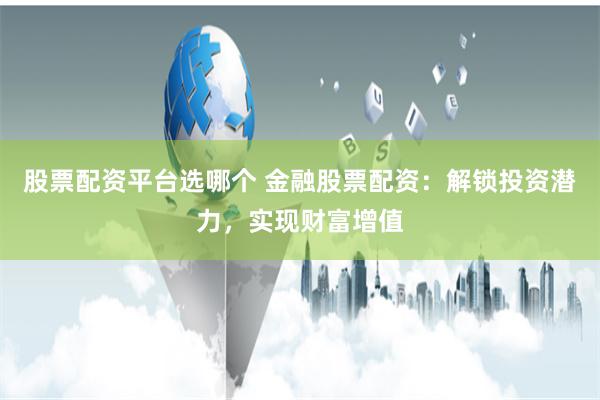 股票配资平台选哪个 金融股票配资：解锁投资潜力，实现财富增值