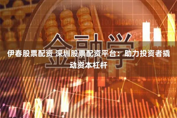 伊春股票配资 深圳股票配资平台：助力投资者撬动资本杠杆