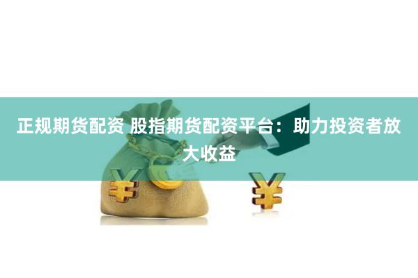 正规期货配资 股指期货配资平台：助力投资者放大收益