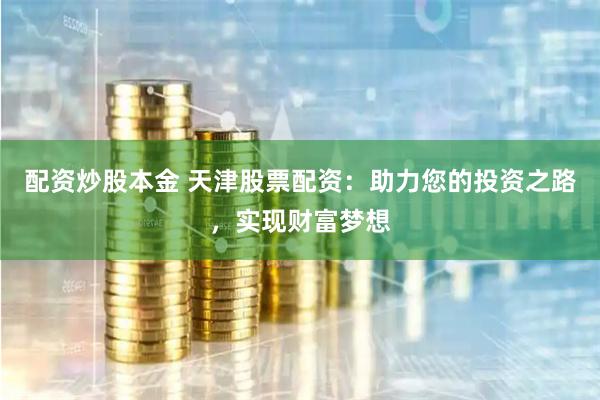 配资炒股本金 天津股票配资：助力您的投资之路，实现财富梦想