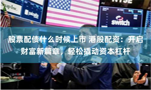 股票配债什么时候上市 港股配资：开启财富新篇章，轻松撬动资本杠杆