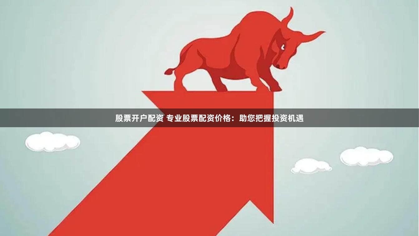 股票开户配资 专业股票配资价格：助您把握投资机遇