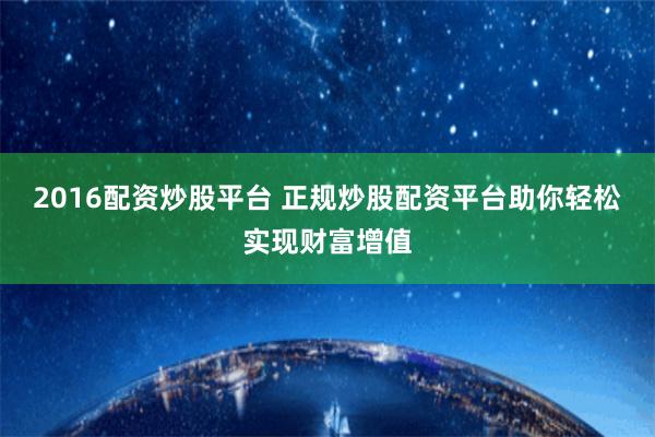 2016配资炒股平台 正规炒股配资平台助你轻松实现财富增值