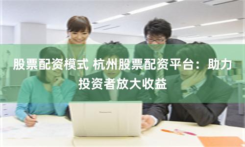 股票配资模式 杭州股票配资平台：助力投资者放大收益