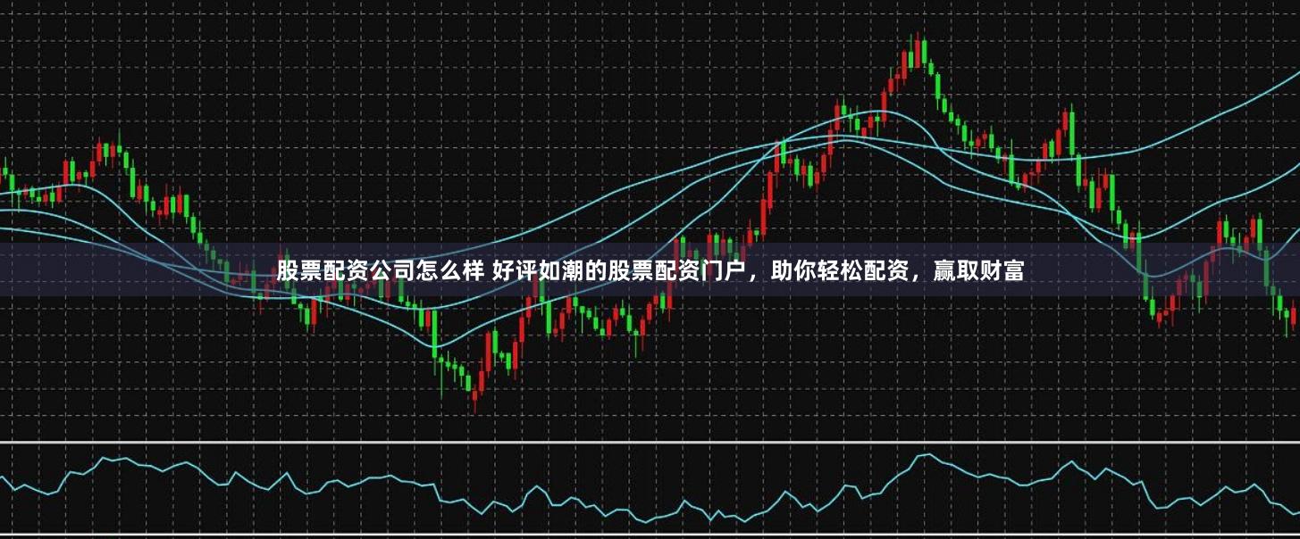 股票配资公司怎么样 好评如潮的股票配资门户，助你轻松配资，赢取财富