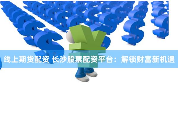 线上期货配资 长沙股票配资平台：解锁财富新机遇