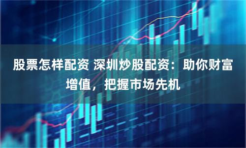股票怎样配资 深圳炒股配资：助你财富增值，把握市场先机