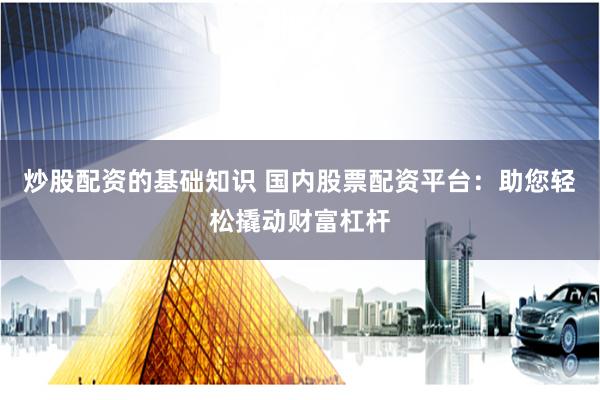炒股配资的基础知识 国内股票配资平台：助您轻松撬动财富杠杆