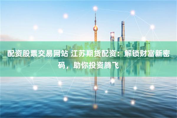 配资股票交易网站 江苏期货配资：解锁财富新密码，助你投资腾飞