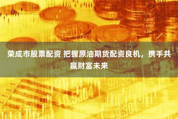 荣成市股票配资 把握原油期货配资良机，携手共赢财富未来