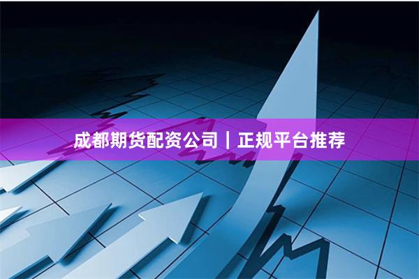 成都期货配资公司｜正规平台推荐
