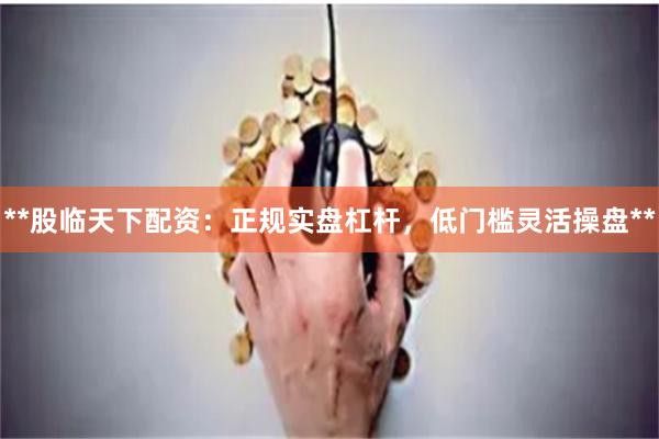 **股临天下配资：正规实盘杠杆，低门槛灵活操盘**
